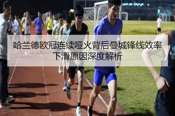 哈兰德欧冠连续哑火背后曼城锋线效率下滑原因深度解析